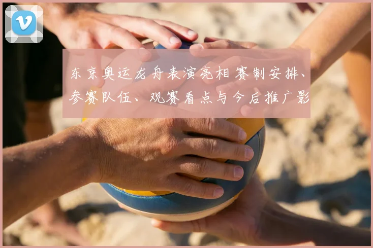 东京奥运龙舟表演亮相 赛制安排、参赛队伍、观赛看点与今后推广影响解析