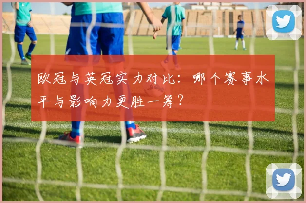 欧冠与英冠实力对比：哪个赛事水平与影响力更胜一筹？