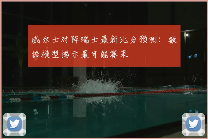 威尔士对阵瑞士最新比分预测：数据模型揭示最可能赛果
