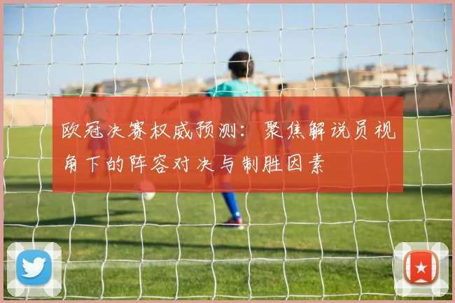欧冠决赛权威预测：聚焦解说员视角下的阵容对决与制胜因素
