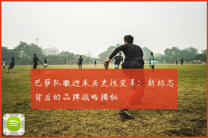 巴萨队徽迎来历史性变革：新标志背后的品牌战略揭秘