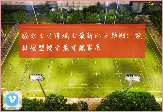 威尔士对阵瑞士最新比分预测：数据模型揭示最可能赛果