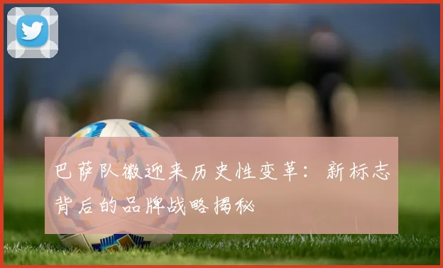 巴萨队徽迎来历史性变革：新标志背后的品牌战略揭秘