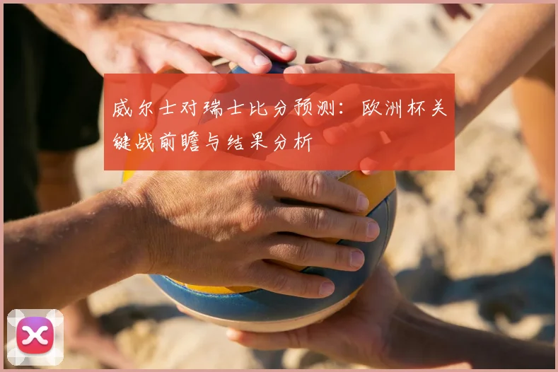 威尔士对瑞士比分预测：欧洲杯关键战前瞻与结果分析