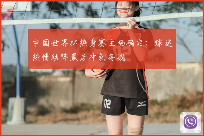 中国世界杯热身赛主场确定：球迷热情助阵最后冲刺备战