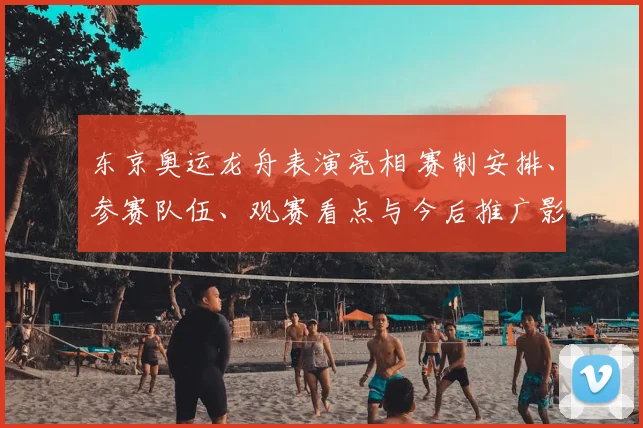 东京奥运龙舟表演亮相 赛制安排、参赛队伍、观赛看点与今后推广影响解析
